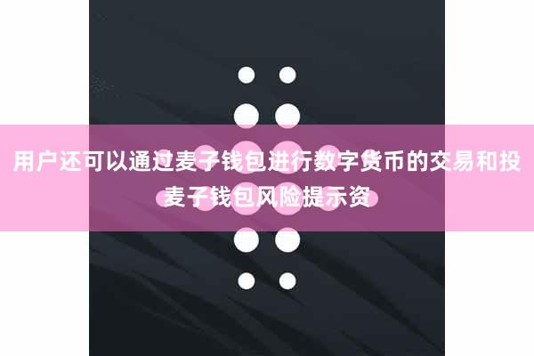 用户还可以通过麦子钱包进行数字货币的交易和投麦子钱包风险提示资